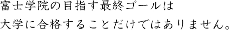 富士学院の目指す最終ゴールは大学に合格することだけではありません。